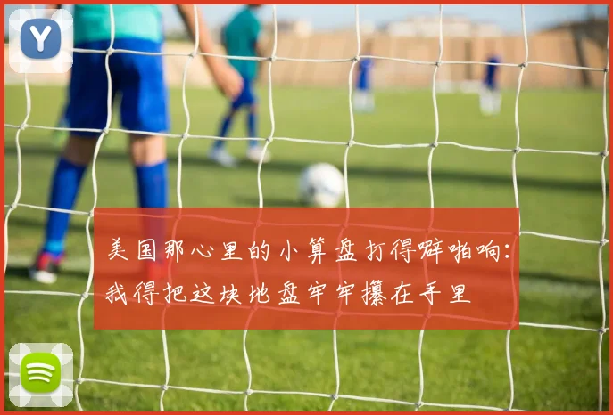 美国那心里的小算盘打得噼啪响:我得把这块地盘牢牢攥在手里