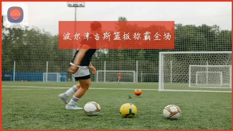 波尔津吉斯篮板称霸全场