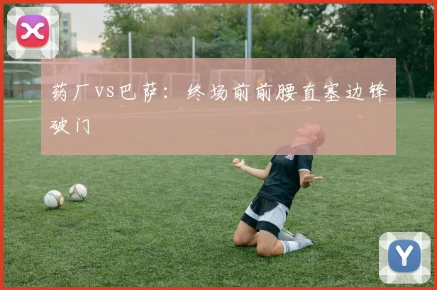 药厂vs巴萨:终场前前腰直塞边锋破门