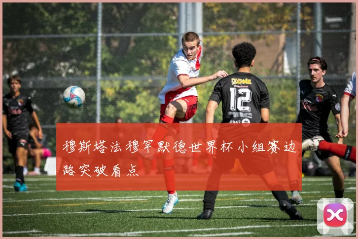 穆斯塔法穆罕默德世界杯小组赛边路突破看点