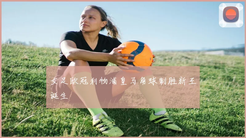 女足欧冠利物浦皇马角球制胜新王诞生