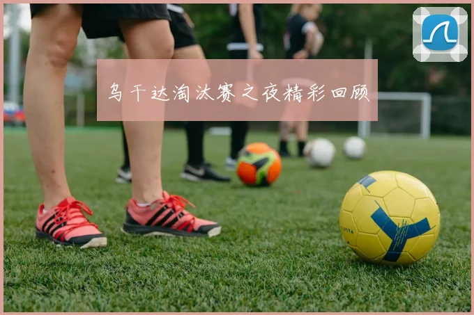 乌干达淘汰赛之夜精彩回顾