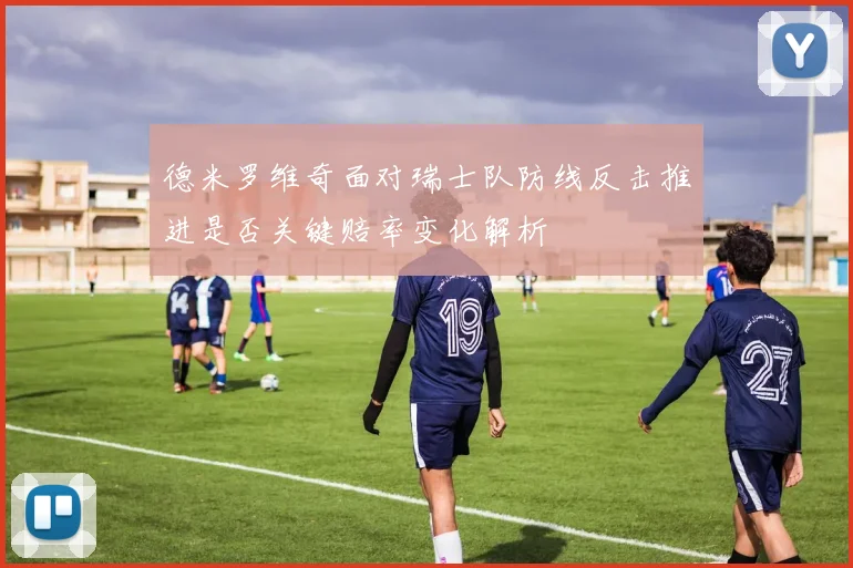 德米罗维奇面对瑞士队防线反击推进是否关键赔率变化解析