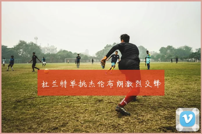 杜兰特单挑杰伦布朗激烈交锋