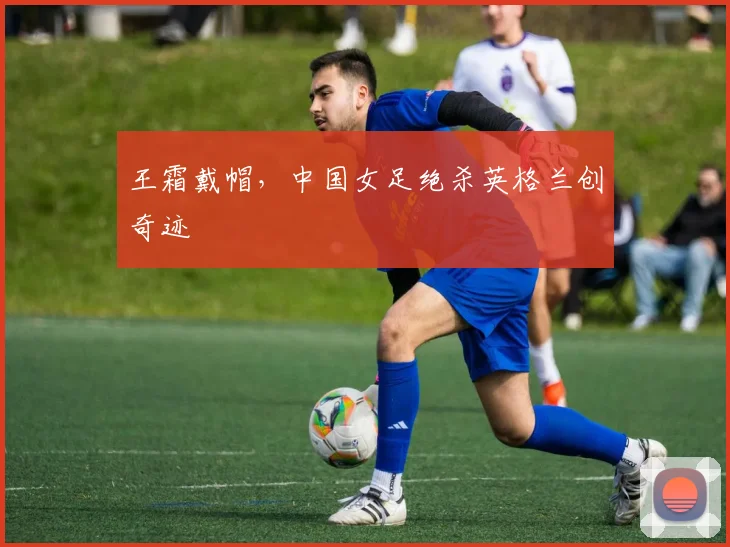 王霜戴帽，中国女足绝杀英格兰创奇迹