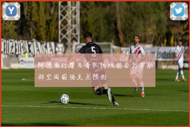 阿德面对摩洛哥队防线能否打穿肋部空间前场支点预测