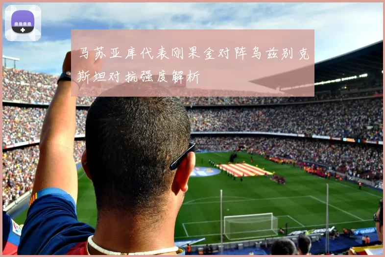 马苏亚库代表刚果金对阵乌兹别克斯坦对抗强度解析