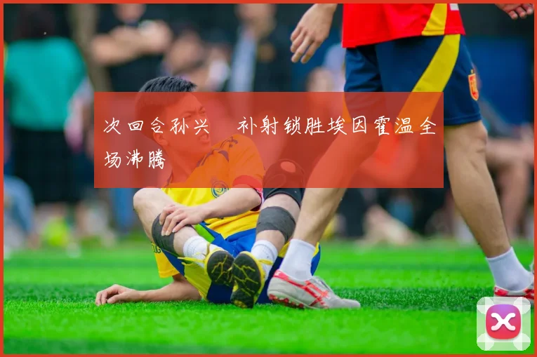 次回合孙兴慜补射锁胜埃因霍温全场沸腾