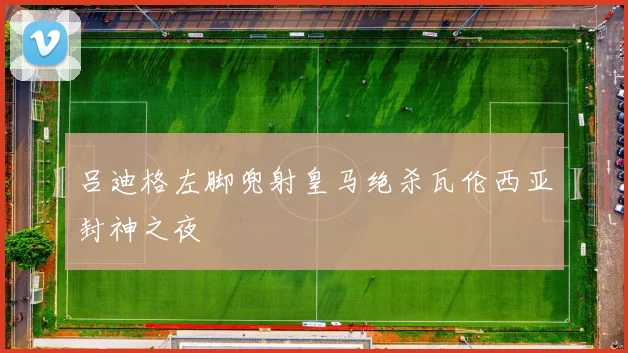 吕迪格左脚兜射皇马绝杀瓦伦西亚封神之夜