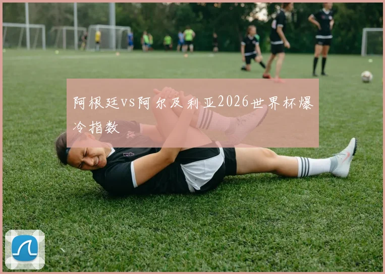 阿根廷vs阿尔及利亚2026世界杯爆冷指数