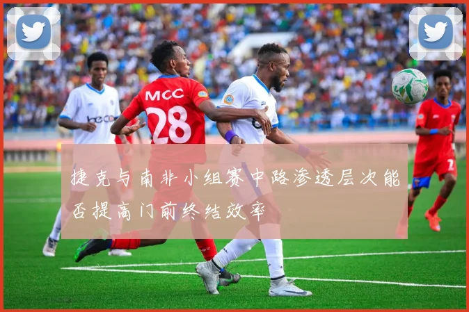 捷克与南非小组赛中路渗透层次能否提高门前终结效率