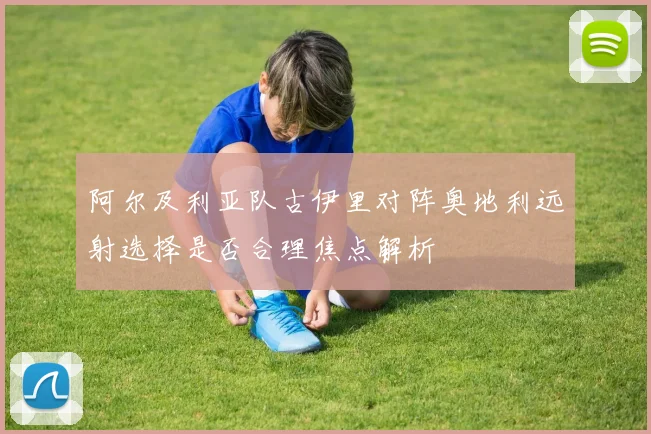 阿尔及利亚队古伊里对阵奥地利远射选择是否合理焦点解析