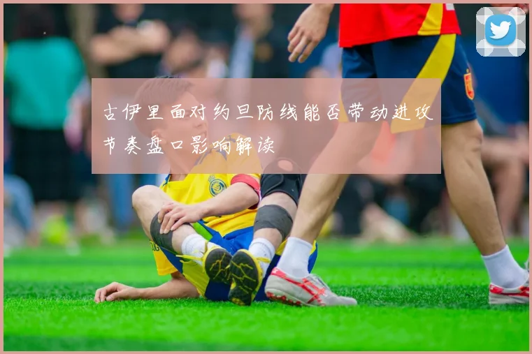 古伊里面对约旦防线能否带动进攻节奏盘口影响解读
