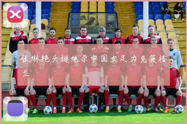 张琳艳头槌绝杀中国女足力克英格兰