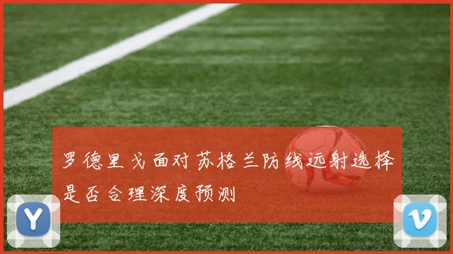 罗德里戈面对苏格兰防线远射选择是否合理深度预测