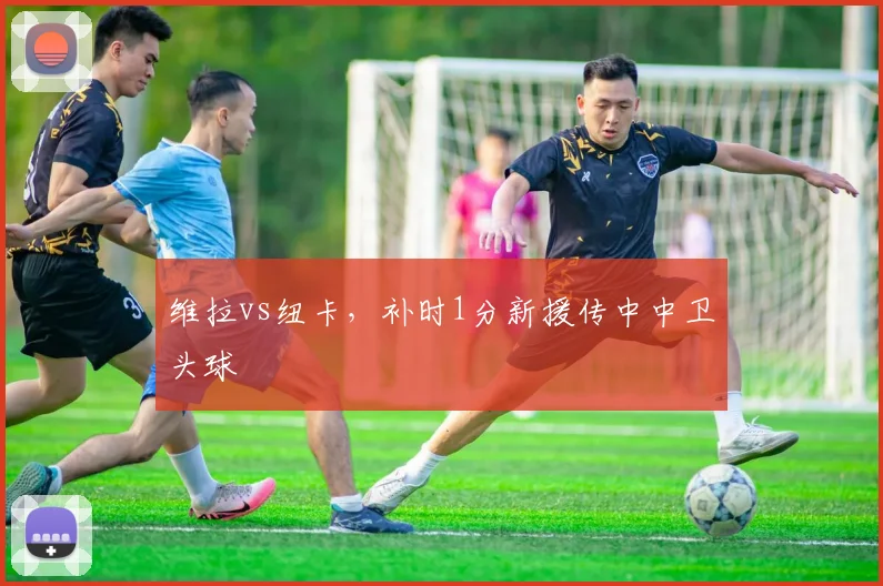 维拉vs纽卡,补时1分新援传中中卫头球