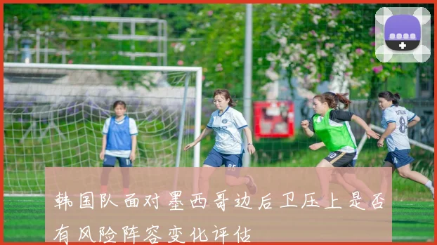 韩国队面对墨西哥边后卫压上是否有风险阵容变化评估
