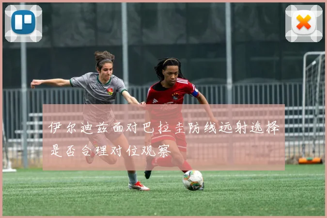 伊尔迪兹面对巴拉圭防线远射选择是否合理对位观察