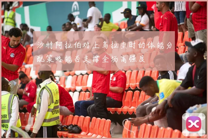 沙特阿拉伯对上乌拉圭时的体能分配策略能否支撑全场高强度