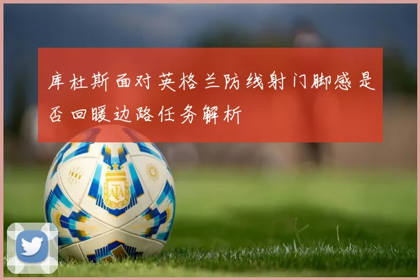 库杜斯面对英格兰防线射门脚感是否回暖边路任务解析
