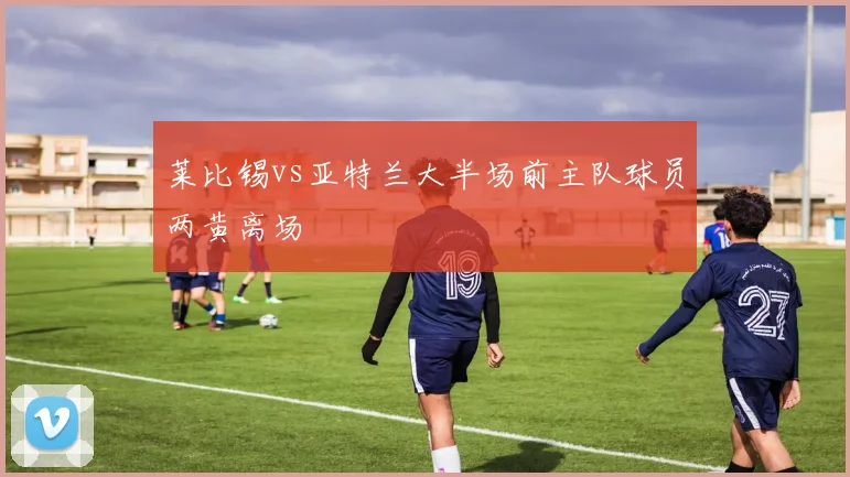 莱比锡vs亚特兰大半场前主队球员两黄离场
