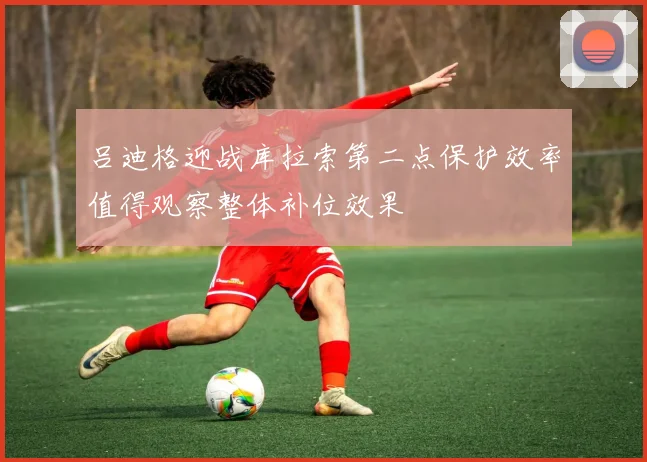 吕迪格迎战库拉索第二点保护效率值得观察整体补位效果