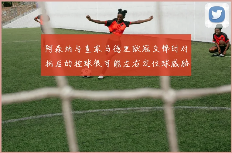 阿森纳与皇家马德里欧冠交锋时对抗后的控球很可能左右定位球威胁