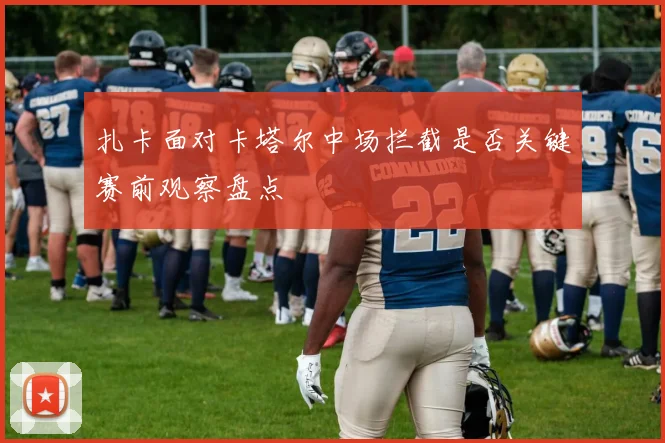 扎卡面对卡塔尔中场拦截是否关键赛前观察盘点