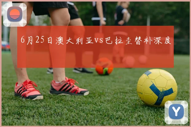 6月25日澳大利亚vs巴拉圭替补深度