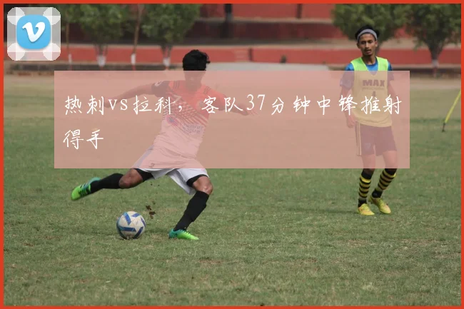 热刺vs拉科，客队37分钟中锋推射得手
