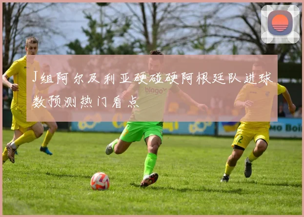 J组阿尔及利亚硬碰硬阿根廷队进球数预测热门看点