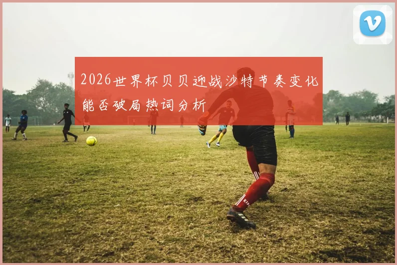 2026世界杯贝贝迎战沙特节奏变化能否破局热词分析