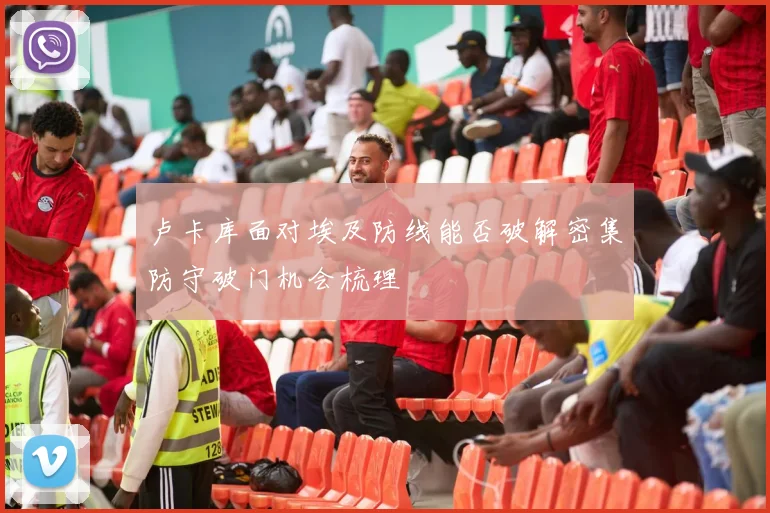 卢卡库面对埃及防线能否破解密集防守破门机会梳理