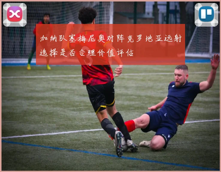 加纳队塞梅尼奥对阵克罗地亚远射选择是否合理价值评估