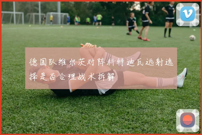 德国队维尔茨对阵科特迪瓦远射选择是否合理战术拆解