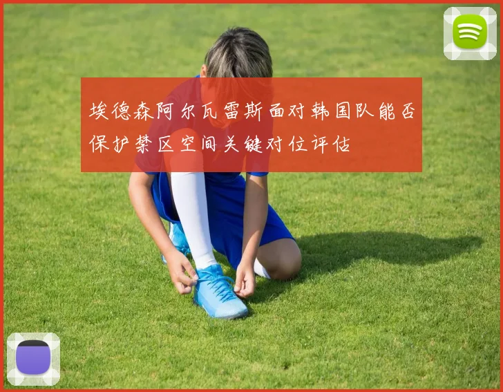 埃德森阿尔瓦雷斯面对韩国队能否保护禁区空间关键对位评估