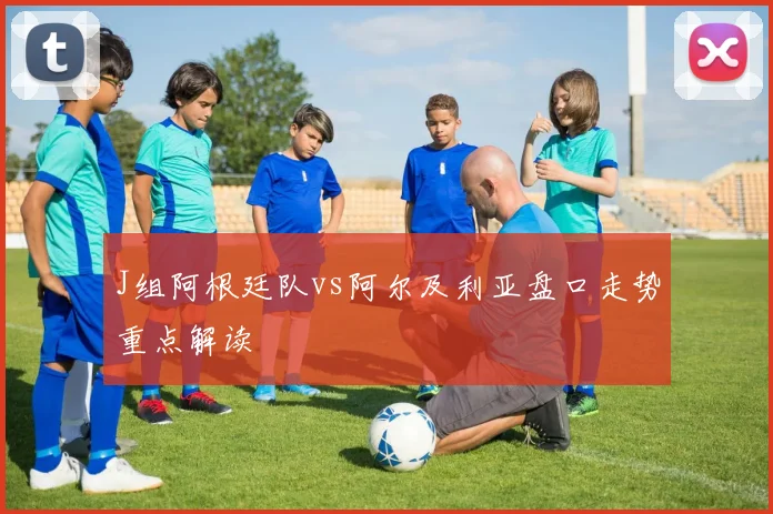 J组阿根廷队vs阿尔及利亚盘口走势重点解读