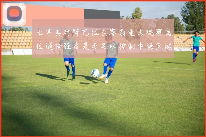 土耳其对阵巴拉圭赛前重点观察高位逼抢强度是否足以控制中场区域
