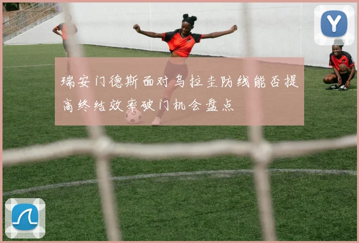 瑞安门德斯面对乌拉圭防线能否提高终结效率破门机会盘点