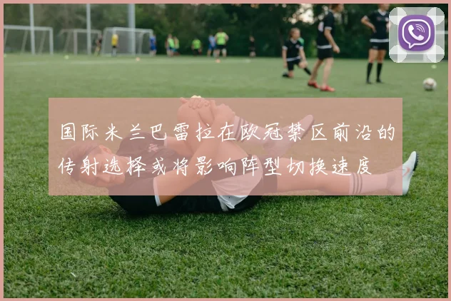 国际米兰巴雷拉在欧冠禁区前沿的传射选择或将影响阵型切换速度