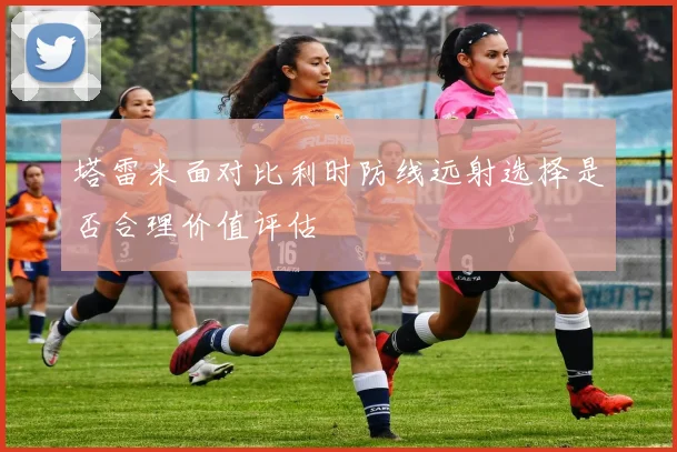 塔雷米面对比利时防线远射选择是否合理价值评估