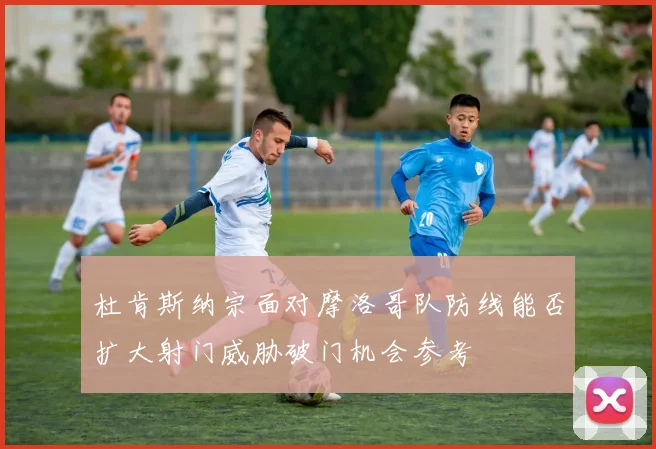 杜肯斯纳宗面对摩洛哥队防线能否扩大射门威胁破门机会参考