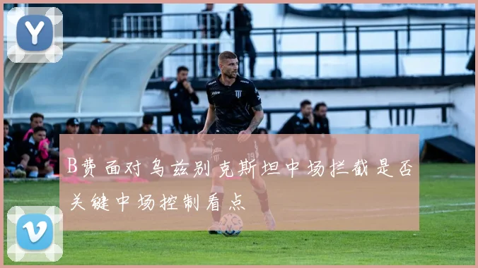 B费面对乌兹别克斯坦中场拦截是否关键中场控制看点