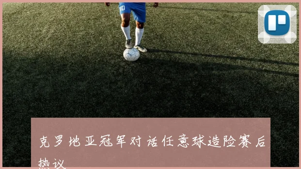 克罗地亚冠军对话任意球造险赛后热议